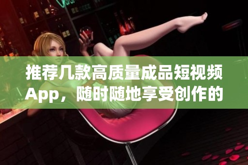 推荐几款高质量成品短视频App，随时随地享受创作的快乐！