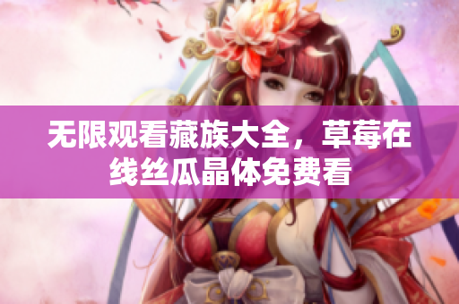 无限观看藏族大全，草莓在线丝瓜晶体免费看