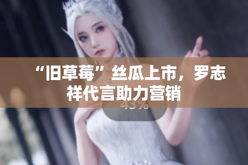 “旧草莓”丝瓜上市，罗志祥代言助力营销