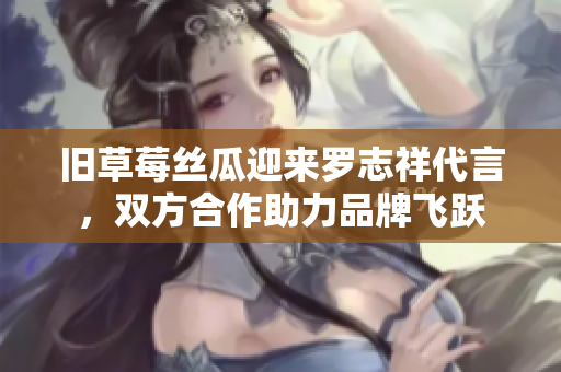 旧草莓丝瓜迎来罗志祥代言，双方合作助力品牌飞跃