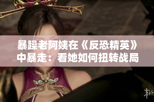 暴躁老阿姨在《反恐精英》中暴走：看她如何扭转战局