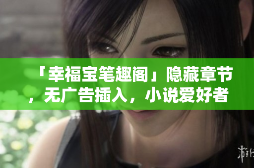 「幸福宝笔趣阁」隐藏章节，无广告插入，小说爱好者必看！