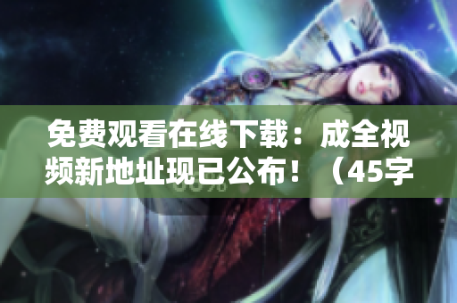 免费观看在线下载：成全视频新地址现已公布！（45字）
