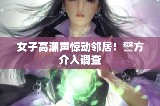 女子高潮声惊动邻居！警方介入调查