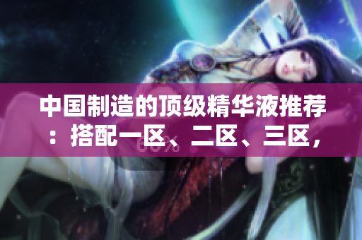 中国制造的顶级精华液推荐：搭配一区、二区、三区，精准修复肌肤