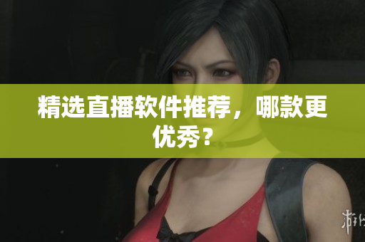 精选直播软件推荐，哪款更优秀？
