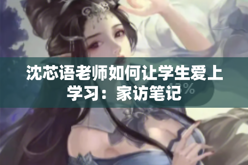沈芯语老师如何让学生爱上学习：家访笔记