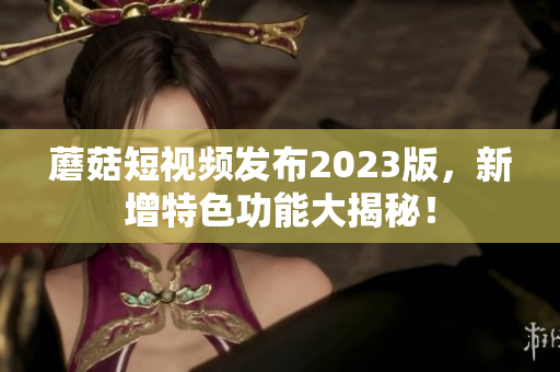 蘑菇短视频发布2023版，新增特色功能大揭秘！