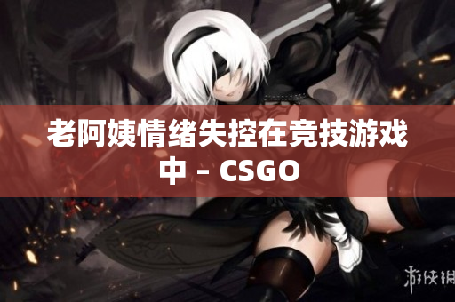 老阿姨情绪失控在竞技游戏中 – CSGO