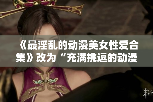 《最淫乱的动漫美女性爱合集》改为“充满挑逗的动漫美女性爱合辑”