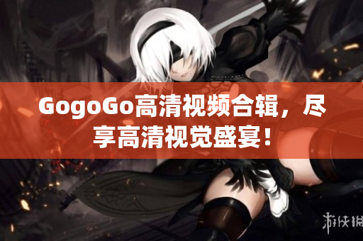 GogoGo高清视频合辑，尽享高清视觉盛宴！