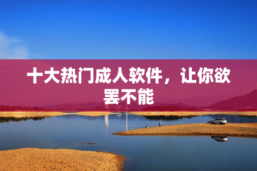 十大热门成人软件，让你欲罢不能