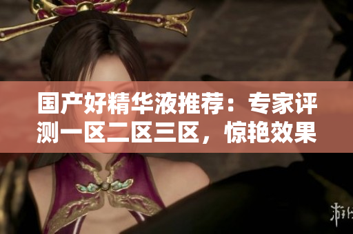 国产好精华液推荐：专家评测一区二区三区，惊艳效果不输进口！