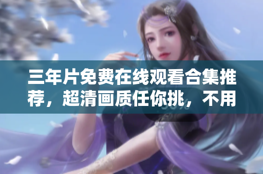 三年片免费在线观看合集推荐，超清画质任你挑，不用付费也能轻松看。