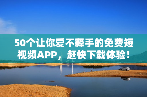 50个让你爱不释手的免费短视频APP，赶快下载体验！