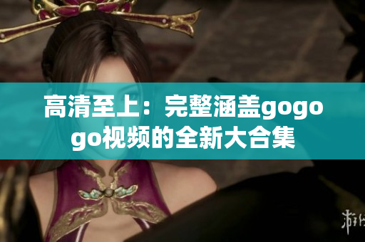 高清至上：完整涵盖gogogo视频的全新大合集