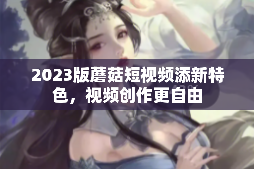 2023版蘑菇短视频添新特色，视频创作更自由