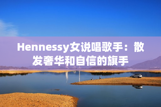 Hennessy女说唱歌手：散发奢华和自信的旗手