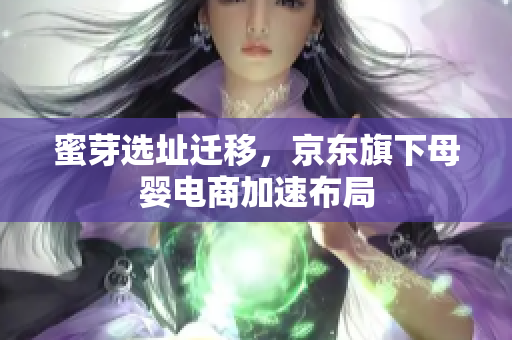 蜜芽选址迁移，京东旗下母婴电商加速布局