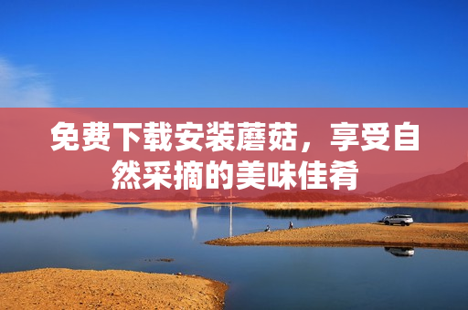 免费下载安装蘑菇，享受自然采摘的美味佳肴