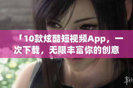 「10款炫酷短视频App，一次下载，无限丰富你的创意」