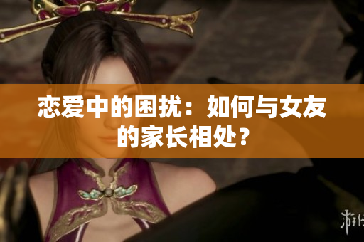 恋爱中的困扰：如何与女友的家长相处？