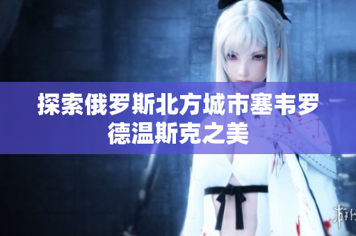 探索俄罗斯北方城市塞韦罗德温斯克之美