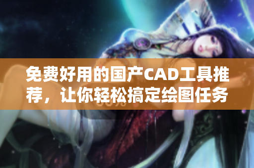 免费好用的国产CAD工具推荐，让你轻松搞定绘图任务！