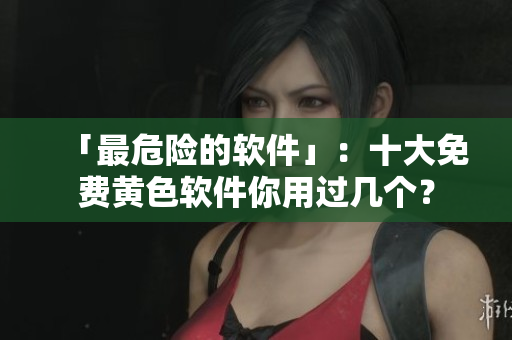 「最危险的软件」：十大免费黄色软件你用过几个？