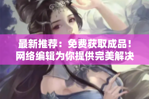 最新推荐：免费获取成品！网络编辑为你提供完美解决方案