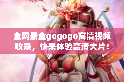 全网最全gogogo高清视频收录，快来体验高清大片！