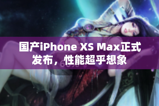 国产iPhone XS Max正式发布，性能超乎想象