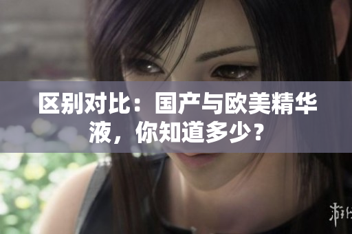 区别对比：国产与欧美精华液，你知道多少？