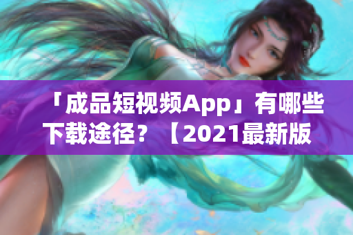 「成品短视频App」有哪些下载途径？【2021最新版】