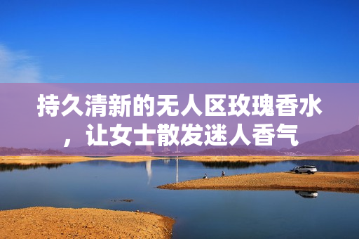 持久清新的无人区玫瑰香水，让女士散发迷人香气