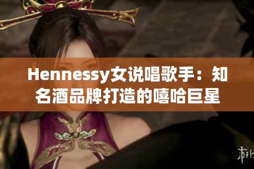 Hennessy女说唱歌手：知名酒品牌打造的嘻哈巨星