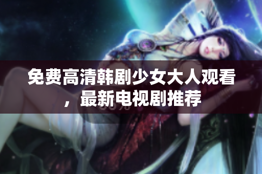 免费高清韩剧少女大人观看，最新电视剧推荐