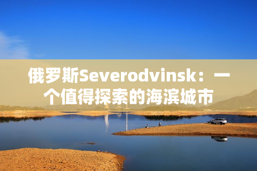 俄罗斯Severodvinsk：一个值得探索的海滨城市
