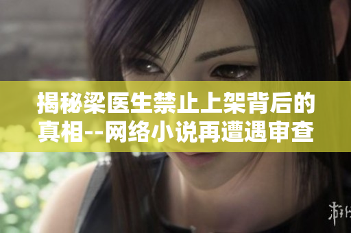揭秘梁医生禁止上架背后的真相--网络小说再遭遇审查热潮