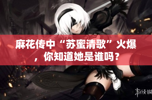 麻花传中“苏蜜清歌”火爆，你知道她是谁吗？