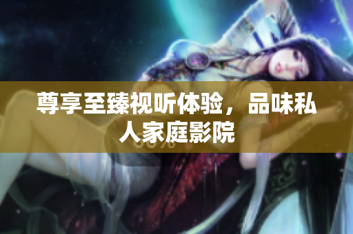 尊享至臻视听体验，品味私人家庭影院