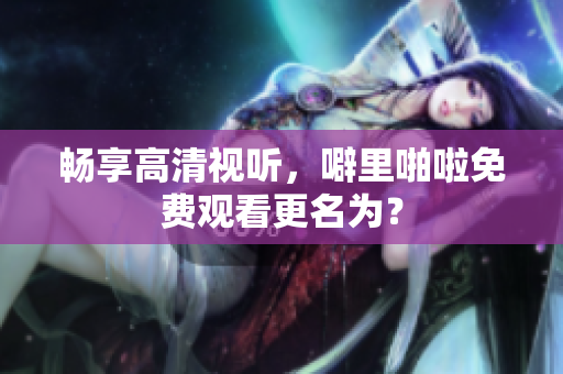 畅享高清视听，噼里啪啦免费观看更名为？