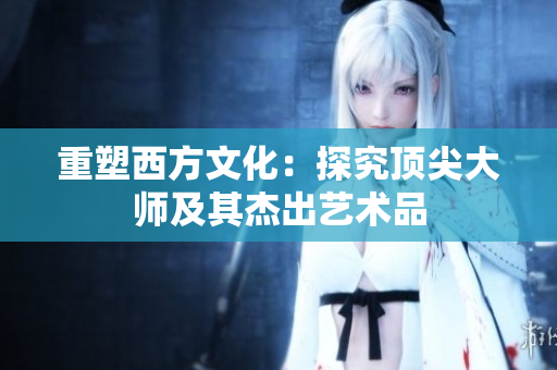 重塑西方文化：探究顶尖大师及其杰出艺术品