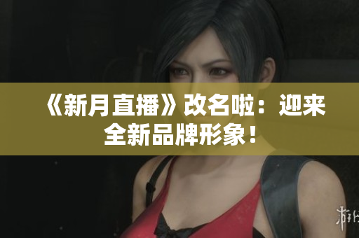 《新月直播》改名啦：迎来全新品牌形象！