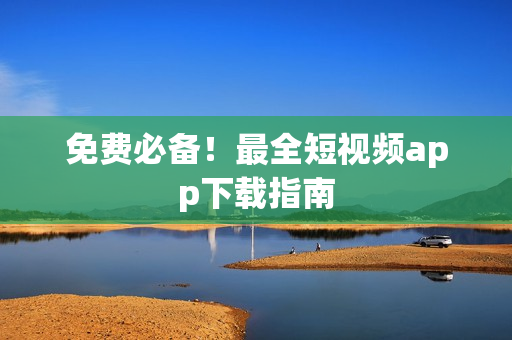 免费必备！最全短视频app下载指南
