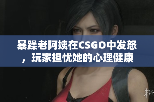 暴躁老阿姨在CSGO中发怒，玩家担忧她的心理健康