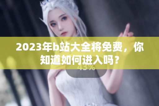 2023年b站大全将免费，你知道如何进入吗？