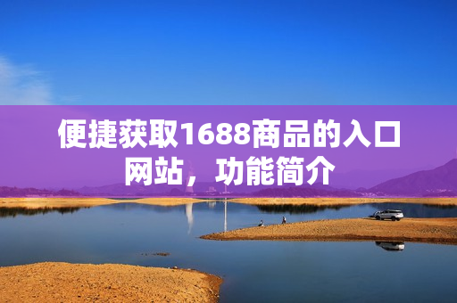 便捷获取1688商品的入口网站，功能简介