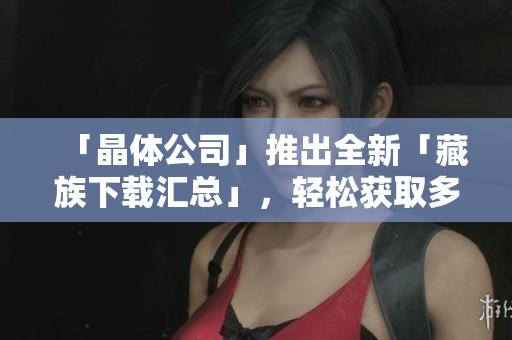 「晶体公司」推出全新「藏族下载汇总」，轻松获取多款优秀藏族资源！