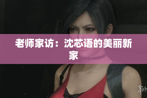 老师家访：沈芯语的美丽新家
